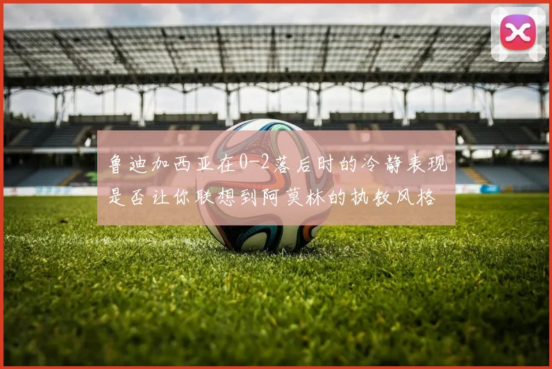 鲁迪加西亚在0-2落后时的冷静表现是否让你联想到阿莫林的执教风格