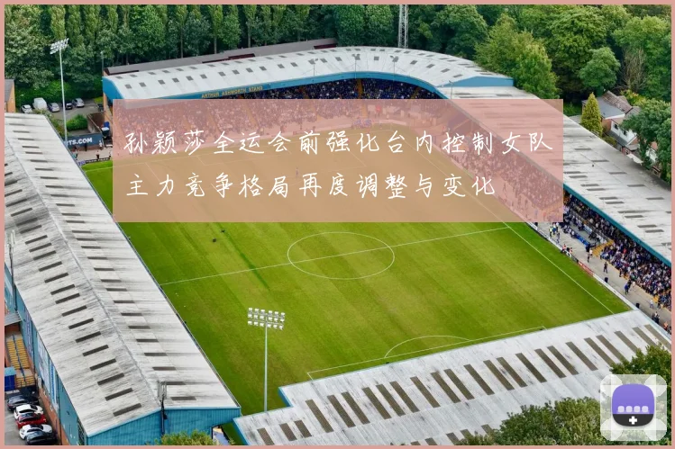 孙颖莎全运会前强化台内控制女队主力竞争格局再度调整与变化