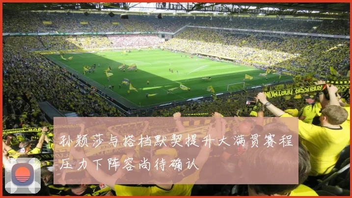 孙颖莎与搭档默契提升大满贯赛程压力下阵容尚待确认