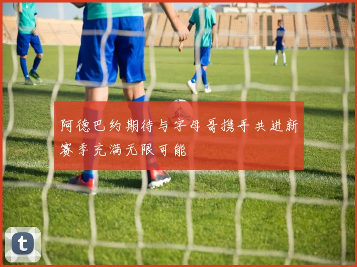 阿德巴约期待与字母哥携手共进新赛季充满无限可能