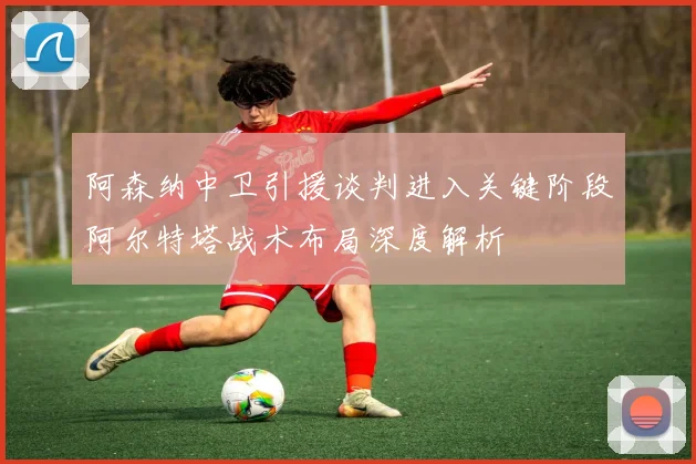 阿森纳中卫引援谈判进入关键阶段阿尔特塔战术布局深度解析