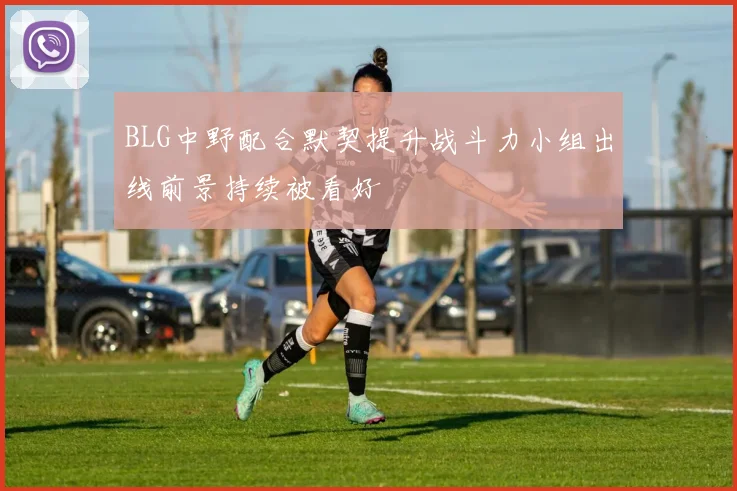 BLG中野配合默契提升战斗力小组出线前景持续被看好