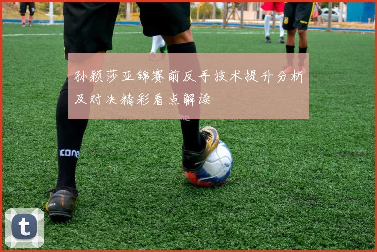孙颖莎亚锦赛前反手技术提升分析及对决精彩看点解读