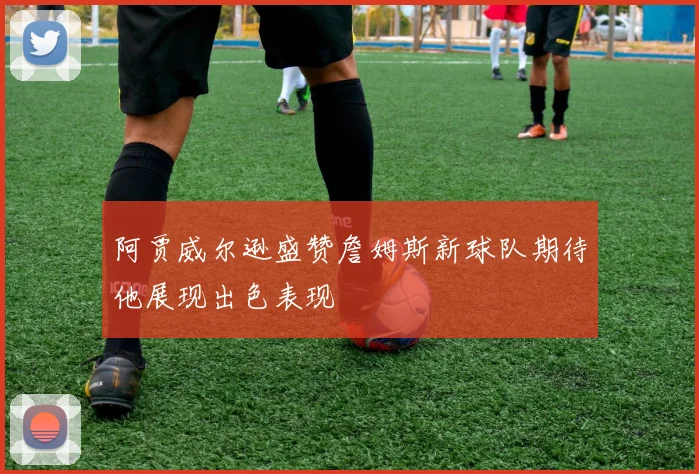 阿贾威尔逊盛赞詹姆斯新球队期待他展现出色表现