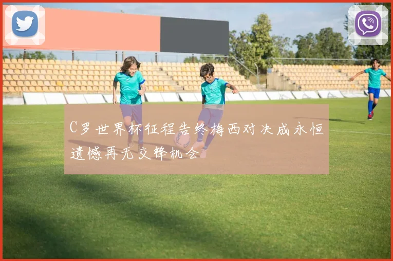 C罗世界杯征程告终梅西对决成永恒遗憾再无交锋机会