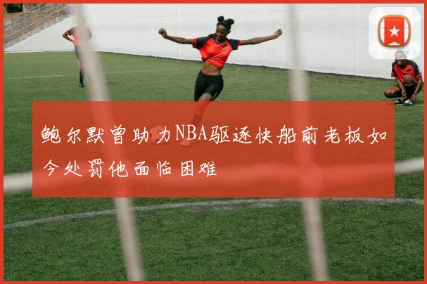 鲍尔默曾助力NBA驱逐快船前老板如今处罚他面临困难